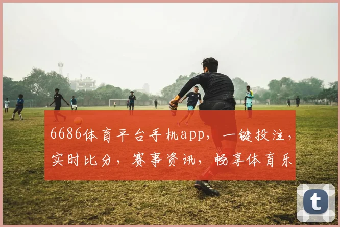 6686体育平台手机app，一键投注，实时比分，赛事资讯，畅享体育乐趣，三重惊喜，等你来战