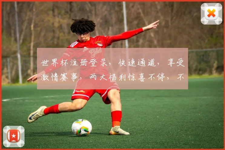 世界杯注册登录，快速通道，享受激情赛事，两大福利惊喜不停，不容错过