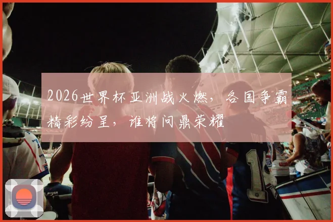 2026世界杯亚洲战火燃，各国争霸精彩纷呈，谁将问鼎荣耀