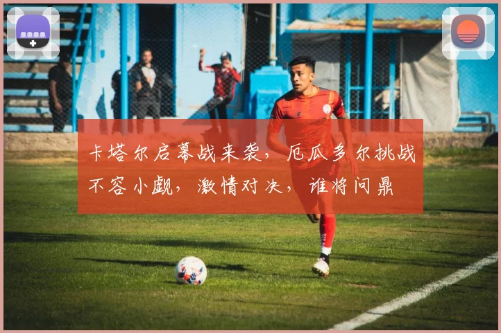 卡塔尔启幕战来袭，厄瓜多尔挑战不容小觑，激情对决，谁将问鼎