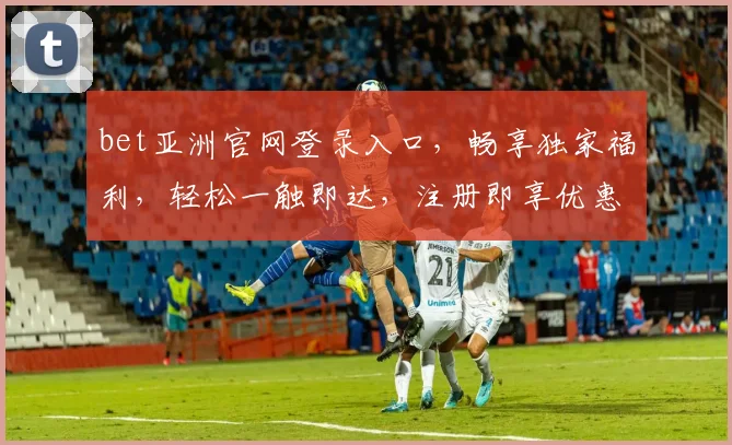 bet亚洲官网登录入口，畅享独家福利，轻松一触即达，注册即享优惠，尽在bet亚洲官网