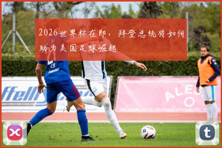 2026世界杯在即，拜登总统将如何助力美国足球崛起