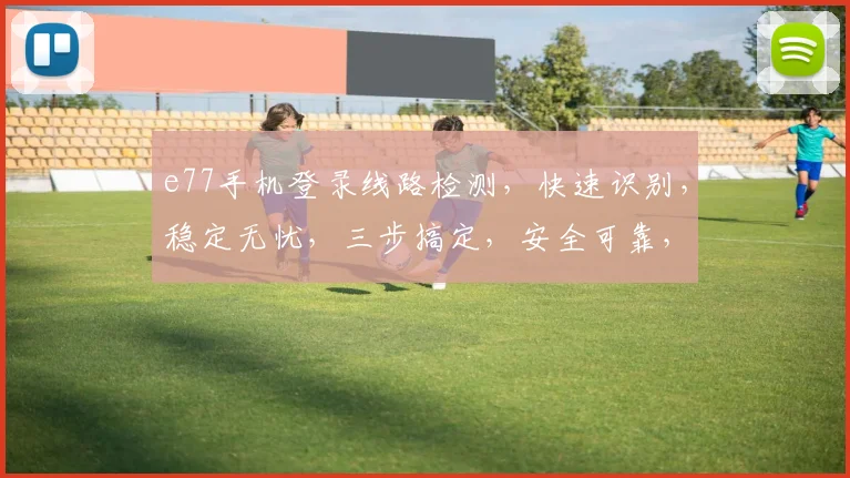 e77手机登录线路检测，快速识别，稳定无忧，三步搞定，安全可靠，三重保障