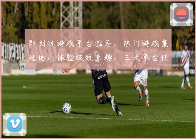 即刻玩游戏平台推荐，热门游戏集结地，体验极致乐趣，三大平台任你选，畅玩无忧